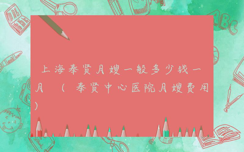 上海奉贤月嫂一般多少钱一月 (奉贤中心医院月嫂费用)